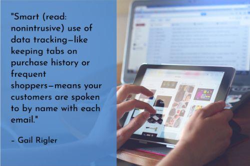 “Few things are more annoying than having to explain your precise situation over and over again to representatives of the same company. Smart (read: nonintrusive) use of data tracking—like keeping tabs on purchase history or frequent shoppers—means your customers are spoken to by name with each email. Even better, it means they know that they can rely on you to truly understand their needs and give them an experience they won’t find from your competitors.” – Gail Rigler