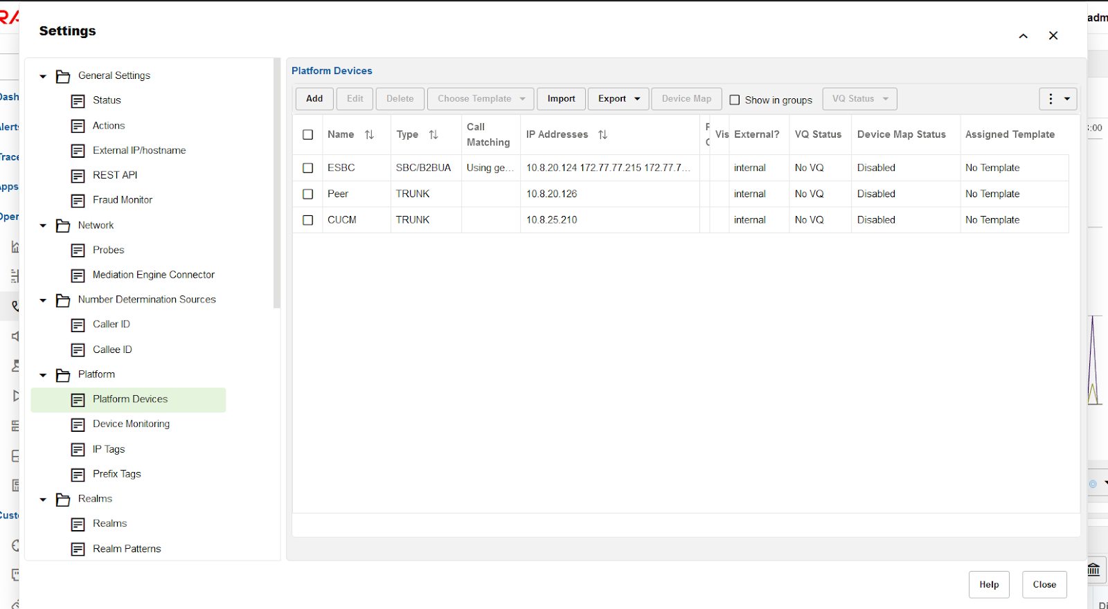 Machine generated alternative text:
Platform Devices 
)ash 
dert 
)per 
:ust 
Settings 
General Settings 
Status 
Actions 
External IP/hostname 
REST API 
Fraud Monitor 
Network 
Probes 
Mediation Engine Connector 
Number Determination Sources 
Caller ID 
Callee ID 
Platform 
Platform Devices 
Device Monitoring 
P Tags 
Prefix Tags 
Realms 
Realms 
Realm Patterns 
Delete 
Choose Template 
Import 
IP Addresses 
Export 
x 
Assigned Template 
No Template 
No Template 
No Template 
adm 
too 
Add 
0 
0 
Edit 
Name 
ESBC 
peer 
CUCM 
Device Map 
Show in groups 
VQ Status 
Vis External? VQ Status Device Map Status 
Type 
SBC/B2BUA 
TRUNK 
TRUNK 
Call 
Matching 
using ge. _ 
internal 
internal 
internal 
Disabled 
Disabled 
Disabled 
Help 
Close