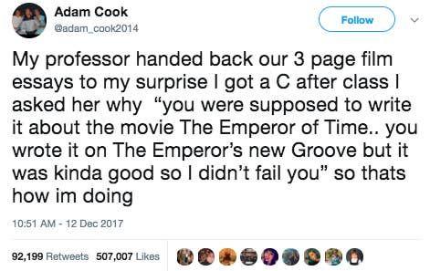 Tweet by Adam Cook on December 12, 2017 says: My professor handed back our 3 page film essays to my surprise I got a C after class I asked her why "you were supposed to write it about the movie The Emperor of Time.. you wrote it on The Emperor's new Groove but it was kinda good so I didn't fail. you" so that's how I'm doing