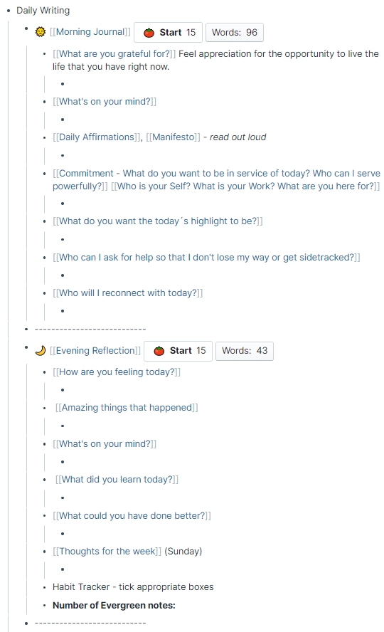 - Daily Writing
    - 🌞 [[Morning Journal]] 
Pomodoro counter
        - [[What are you grateful for?]] Feel appreciation for the opportunity to live the life that you have right now.
            - 
        - [[What's on your mind?]] 
            - 
        - [[Daily Affirmations]], [[Manifesto]] - __read out loud__
            - 
        - [[Commitment - What do you want to be in service of today? Who can I serve powerfully?]] [[Who is your Self? What is your Work? What are you here for?]] 
            - 
        - [[What do you want the today´s highlight to be?]]
            - 
        - [[Who can I ask for help so that I don't lose my way or get sidetracked?]] 
            - 
        - [[Who will I reconnect with today?]] 
            - 
    - ---------------------------
    - 🌙 [[Evening Reflection]] today?]] 
Pomodoro counter            - 
        -  [[Amazing things that happened]] 
            - 
        - [[What's on your mind?]] 
            - 
        -  [[What did you learn today?]] 
            - 
        - [[What could you have done better?]] 
            - 
        - [[Thoughts for the week]] (Sunday)
            - 
        - Habit Tracker - tick appropriate boxes
        - Number of Evergreen notes:: 
  
