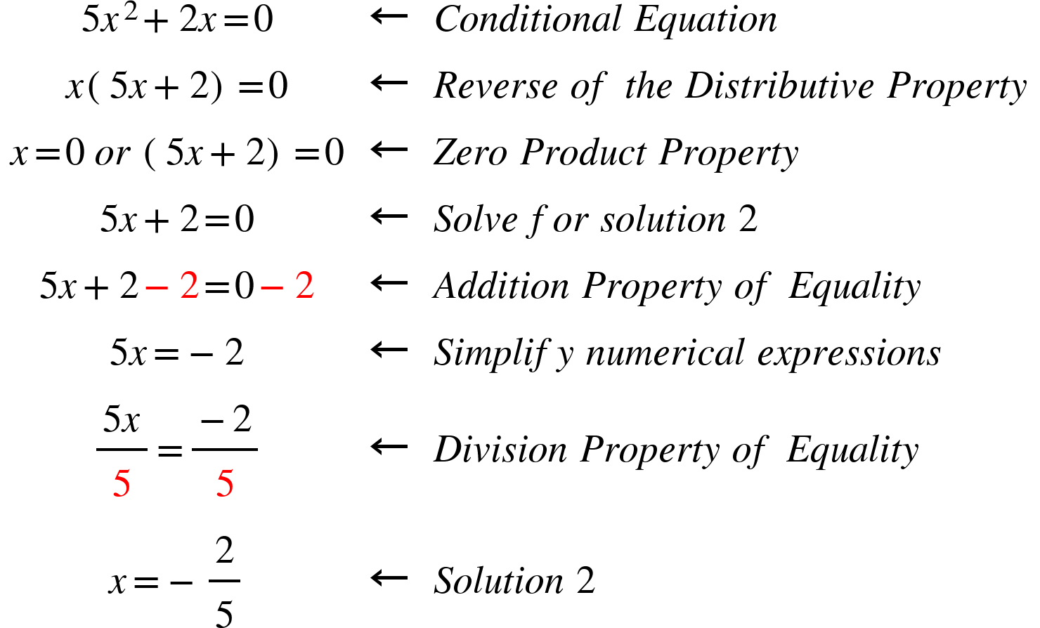 <math xmlns="http://www.w3.org/1998/Math/MathML"><mstyle indentalign="center"><mtable columnalign="center center left"><mtr><mtd><mn>5</mn><msup><mi>x</mi><mn>2</mn></msup><mo>+</mo><mn>2</mn><mi>x</mi><mo>=</mo><mn>0</mn></mtd><mtd><mo>&#x2190;</mo></mtd><mtd><mi>C</mi><mi>o</mi><mi>n</mi><mi>d</mi><mi>i</mi><mi>t</mi><mi>i</mi><mi>o</mi><mi>n</mi><mi>a</mi><mi>l</mi><mo>&#xA0;</mo><mi>E</mi><mi>q</mi><mi>u</mi><mi>a</mi><mi>t</mi><mi>i</mi><mi>o</mi><mi>n</mi></mtd></mtr><mtr><mtd><mi>x</mi><mfenced><mrow><mn>5</mn><mi>x</mi><mo>+</mo><mn>2</mn></mrow></mfenced><mo>=</mo><mn>0</mn></mtd><mtd><mo>&#x2190;</mo></mtd><mtd><mi>R</mi><mi>e</mi><mi>v</mi><mi>e</mi><mi>r</mi><mi>s</mi><mi>e</mi><mo>&#xA0;</mo><mi>o</mi><mi>f</mi><mo>&#xA0;</mo><mi>t</mi><mi>h</mi><mi>e</mi><mo>&#xA0;</mo><mi>D</mi><mi>i</mi><mi>s</mi><mi>t</mi><mi>r</mi><mi>i</mi><mi>b</mi><mi>u</mi><mi>t</mi><mi>i</mi><mi>v</mi><mi>e</mi><mo>&#xA0;</mo><mi>P</mi><mi>r</mi><mi>o</mi><mi>p</mi><mi>e</mi><mi>r</mi><mi>t</mi><mi>y</mi></mtd></mtr><mtr><mtd><mi>x</mi><mo>=</mo><mn>0</mn><mo>&#xA0;</mo><mi>o</mi><mi>r</mi><mo>&#xA0;</mo><mfenced><mrow><mn>5</mn><mi>x</mi><mo>+</mo><mn>2</mn></mrow></mfenced><mo>=</mo><mn>0</mn></mtd><mtd><mo>&#x2190;</mo></mtd><mtd><mi>Z</mi><mi>e</mi><mi>r</mi><mi>o</mi><mo>&#xA0;</mo><mi>P</mi><mi>r</mi><mi>o</mi><mi>d</mi><mi>u</mi><mi>c</mi><mi>t</mi><mo>&#xA0;</mo><mi>P</mi><mi>r</mi><mi>o</mi><mi>p</mi><mi>e</mi><mi>r</mi><mi>t</mi><mi>y</mi></mtd></mtr><mtr><mtd><mn>5</mn><mi>x</mi><mo>+</mo><mn>2</mn><mo>=</mo><mn>0</mn></mtd><mtd><mo>&#x2190;</mo></mtd><mtd><mi>S</mi><mi>o</mi><mi>l</mi><mi>v</mi><mi>e</mi><mo>&#xA0;</mo><mi>f</mi><mi>o</mi><mi>r</mi><mo>&#xA0;</mo><mi>s</mi><mi>o</mi><mi>l</mi><mi>u</mi><mi>t</mi><mi>i</mi><mi>o</mi><mi>n</mi><mo>&#xA0;</mo><mn>2</mn></mtd></mtr><mtr><mtd><mn>5</mn><mi>x</mi><mo>+</mo><mn>2</mn><mo mathcolor="#FF0000">-</mo><mn mathcolor="#FF0000">2</mn><mo>=</mo><mn>0</mn><mo mathcolor="#FF0000">-</mo><mn mathcolor="#FF0000">2</mn></mtd><mtd><mo>&#x2190;</mo></mtd><mtd><mi>A</mi><mi>d</mi><mi>d</mi><mi>i</mi><mi>t</mi><mi>i</mi><mi>o</mi><mi>n</mi><mo>&#xA0;</mo><mi>P</mi><mi>r</mi><mi>o</mi><mi>p</mi><mi>e</mi><mi>r</mi><mi>t</mi><mi>y</mi><mo>&#xA0;</mo><mi>o</mi><mi>f</mi><mo>&#xA0;</mo><mi>E</mi><mi>q</mi><mi>u</mi><mi>a</mi><mi>l</mi><mi>i</mi><mi>t</mi><mi>y</mi></mtd></mtr><mtr><mtd><mn>5</mn><mi>x</mi><mo>=</mo><mo>-</mo><mn>2</mn></mtd><mtd><mo>&#x2190;</mo></mtd><mtd><mi>S</mi><mi>i</mi><mi>m</mi><mi>p</mi><mi>l</mi><mi>i</mi><mi>f</mi><mi>y</mi><mo>&#xA0;</mo><mi>n</mi><mi>u</mi><mi>m</mi><mi>e</mi><mi>r</mi><mi>i</mi><mi>c</mi><mi>a</mi><mi>l</mi><mo>&#xA0;</mo><mi>e</mi><mi>x</mi><mi>p</mi><mi>r</mi><mi>e</mi><mi>s</mi><mi>s</mi><mi>i</mi><mi>o</mi><mi>n</mi><mi>s</mi></mtd></mtr><mtr><mtd><mfrac><mrow><mn>5</mn><mi>x</mi></mrow><mn mathcolor="#FF0000">5</mn></mfrac><mo>=</mo><mfrac><mrow><mo>-</mo><mn>2</mn></mrow><mn mathcolor="#FF0000">5</mn></mfrac></mtd><mtd><mo>&#x2190;</mo></mtd><mtd><mi>D</mi><mi>i</mi><mi>v</mi><mi>i</mi><mi>s</mi><mi>i</mi><mi>o</mi><mi>n</mi><mo>&#xA0;</mo><mi>P</mi><mi>r</mi><mi>o</mi><mi>p</mi><mi>e</mi><mi>r</mi><mi>t</mi><mi>y</mi><mo>&#xA0;</mo><mi>o</mi><mi>f</mi><mo>&#xA0;</mo><mi>E</mi><mi>q</mi><mi>u</mi><mi>a</mi><mi>l</mi><mi>i</mi><mi>t</mi><mi>y</mi></mtd></mtr><mtr><mtd><mi>x</mi><mo>=</mo><mo>-</mo><mfrac><mn>2</mn><mn>5</mn></mfrac></mtd><mtd><mo>&#x2190;</mo></mtd><mtd><mi>S</mi><mi>o</mi><mi>l</mi><mi>u</mi><mi>t</mi><mi>i</mi><mi>o</mi><mi>n</mi><mo>&#xA0;</mo><mn>2</mn></mtd></mtr></mtable></mstyle></math>