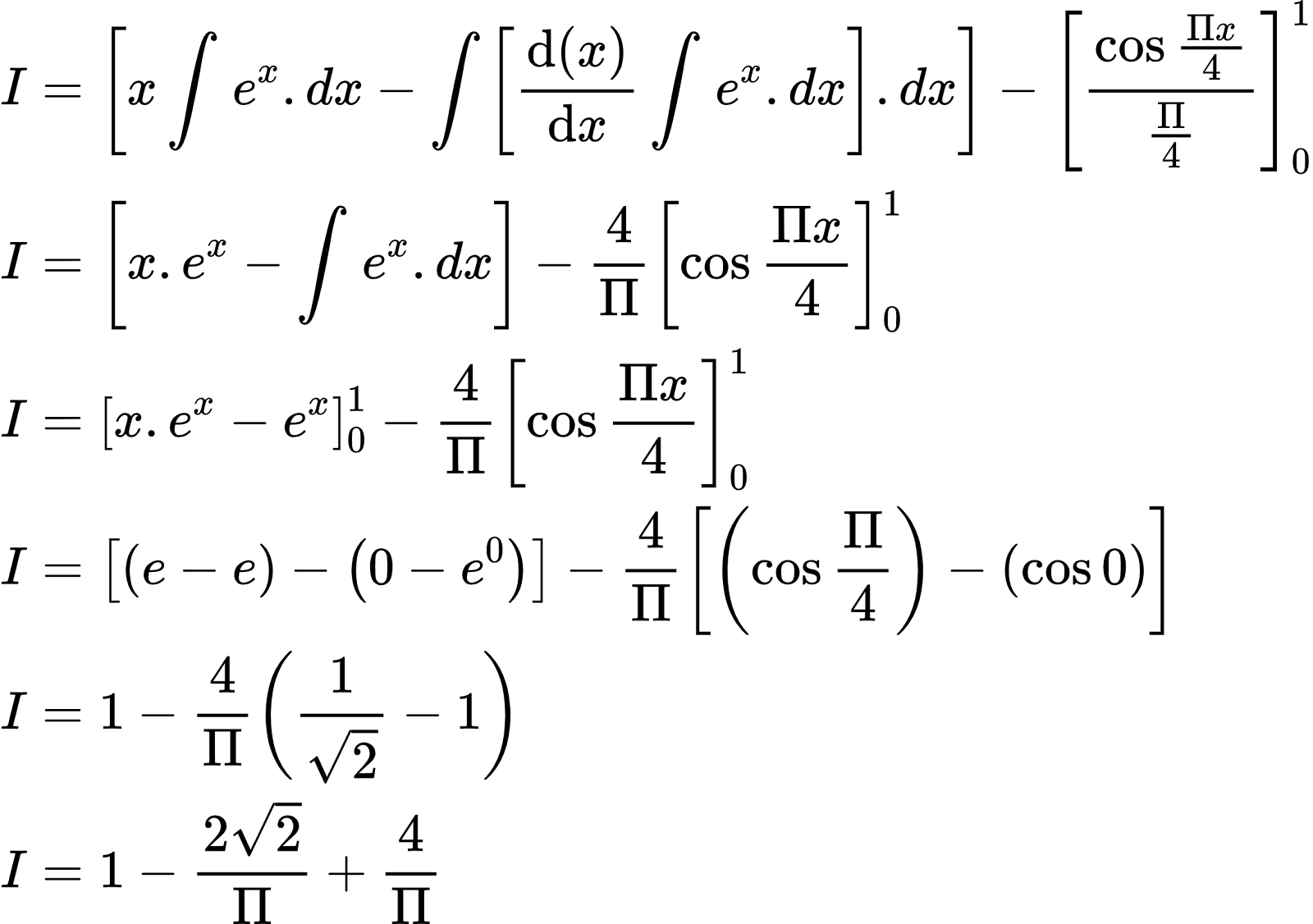 {"code":"\\begin{align*}\n{I}&={\\left[x\\int_{}^{}e^{x}.dx-\\int_{}^{}\\left[\\diff{\\left(x\\right)}{x}\\int_{}^{}e^{x}.dx\\right].dx\\right]-\\left[\\frac{\\cos\\frac{\\Pi x}{4}}{\\frac{\\Pi }{4}}\\right]_{0}^{1}}\\\\\n{I}&={\\left[x.e^{x}-\\int_{}^{}e^{x}.dx\\right]-\\frac{4}{\\Pi}\\left[\\cos\\frac{\\Pi x}{4}\\right]_{0}^{1}}\\\\\n{I}&={\\left[x.e^{x}-e^{x}\\right]_{0}^{1}-\\frac{4}{\\Pi}\\left[\\cos\\frac{\\Pi x}{4}\\right]_{0}^{1}}\\\\\n{I}&={\\left[\\left(e-e\\right)-\\left(0-e^{0}\\right)\\right]-\\frac{4}{\\Pi}\\left[\\left(\\cos\\frac{\\Pi}{4}\\right)-\\left(\\cos0\\right)\\right]}\\\\\n{I}&={1-\\frac{4}{\\Pi}\\left(\\frac{1}{{\\sqrt[]{2}}}-1\\right)}\\\\\n{I}&={1-\\frac{2{\\sqrt[]{2}}}{\\Pi}+\\frac{4}{\\Pi}}\t\n\\end{align*}","id":"2-0-0-0-0-0-0-0-0-0-0-0-1-1-1-1-1-1-1-1-1-1-0-1-1-1-1-0-1-3-1-1-1-0-1-0","font":{"size":10,"family":"Arial","color":"#000000"},"type":"align*","ts":1602153306555,"cs":"+EhGW+7NVMq7vY24il88QA==","size":{"width":388,"height":272}}