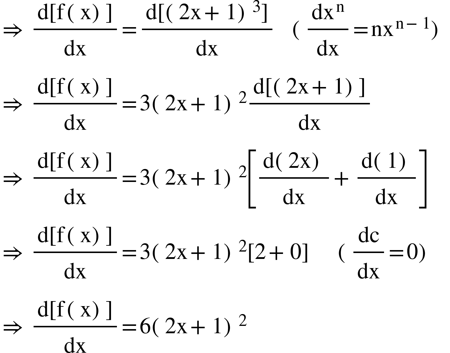 <math xmlns="http://www.w3.org/1998/Math/MathML"><mo>&#x21D2;</mo><mo>&#xA0;</mo><mfrac><mrow><mi mathvariant="normal">d</mi><mo>[</mo><mi mathvariant="normal">f</mi><mo>(</mo><mi mathvariant="normal">x</mi><mo>)</mo><mo>]</mo></mrow><mi>dx</mi></mfrac><mo>=</mo><mfrac><mrow><mi mathvariant="normal">d</mi><mo>[</mo><msup><mrow><mo>(</mo><mn>2</mn><mi mathvariant="normal">x</mi><mo>+</mo><mn>1</mn><mo>)</mo></mrow><mn>3</mn></msup><mo>]</mo></mrow><mi>dx</mi></mfrac><mo>&#xA0;</mo><mo>&#xA0;</mo><mo>&#xA0;</mo><mo>(</mo><mfrac><msup><mi>dx</mi><mi mathvariant="normal">n</mi></msup><mi>dx</mi></mfrac><mo>=</mo><msup><mi>nx</mi><mrow><mi mathvariant="normal">n</mi><mo>-</mo><mn>1</mn></mrow></msup><mo>)</mo><mo>&#xA0;</mo><mspace linebreak="newline"/><mo>&#x21D2;</mo><mo>&#xA0;</mo><mfrac><mrow><mi mathvariant="normal">d</mi><mo>[</mo><mi mathvariant="normal">f</mi><mo>(</mo><mi mathvariant="normal">x</mi><mo>)</mo><mo>]</mo></mrow><mi>dx</mi></mfrac><mo>=</mo><mn>3</mn><msup><mrow><mo>(</mo><mn>2</mn><mi mathvariant="normal">x</mi><mo>+</mo><mn>1</mn><mo>)</mo></mrow><mn>2</mn></msup><mfrac><mrow><mi mathvariant="normal">d</mi><mo>[</mo><mo>(</mo><mn>2</mn><mi mathvariant="normal">x</mi><mo>+</mo><mn>1</mn><mo>)</mo><mo>]</mo></mrow><mi>dx</mi></mfrac><mo>&#xA0;</mo><mspace linebreak="newline"/><mo>&#x21D2;</mo><mo>&#xA0;</mo><mfrac><mrow><mi mathvariant="normal">d</mi><mo>[</mo><mi mathvariant="normal">f</mi><mo>(</mo><mi mathvariant="normal">x</mi><mo>)</mo><mo>]</mo></mrow><mi>dx</mi></mfrac><mo>=</mo><mn>3</mn><msup><mrow><mo>(</mo><mn>2</mn><mi mathvariant="normal">x</mi><mo>+</mo><mn>1</mn><mo>)</mo></mrow><mn>2</mn></msup><mfenced open="[" close="]"><mrow><mfrac><mrow><mi mathvariant="normal">d</mi><mo>(</mo><mn>2</mn><mi mathvariant="normal">x</mi><mo>)</mo></mrow><mi>dx</mi></mfrac><mo>+</mo><mfrac><mrow><mi mathvariant="normal">d</mi><mo>(</mo><mn>1</mn><mo>)</mo></mrow><mi>dx</mi></mfrac></mrow></mfenced><mo>&#xA0;</mo><mspace linebreak="newline"/><mo>&#x21D2;</mo><mo>&#xA0;</mo><mfrac><mrow><mi mathvariant="normal">d</mi><mo>[</mo><mi mathvariant="normal">f</mi><mo>(</mo><mi mathvariant="normal">x</mi><mo>)</mo><mo>]</mo></mrow><mi>dx</mi></mfrac><mo>=</mo><mn>3</mn><msup><mrow><mo>(</mo><mn>2</mn><mi mathvariant="normal">x</mi><mo>+</mo><mn>1</mn><mo>)</mo></mrow><mn>2</mn></msup><mo>[</mo><mn>2</mn><mo>+</mo><mn>0</mn><mo>]</mo><mo>&#xA0;</mo><mo>&#xA0;</mo><mo>&#xA0;</mo><mo>&#xA0;</mo><mo>&#xA0;</mo><mo>(</mo><mfrac><mi>dc</mi><mi>dx</mi></mfrac><mo>=</mo><mn>0</mn><mo>)</mo><mo>&#xA0;</mo><mspace linebreak="newline"/><mo>&#x21D2;</mo><mo>&#xA0;</mo><mfrac><mrow><mi mathvariant="normal">d</mi><mo>[</mo><mi mathvariant="normal">f</mi><mo>(</mo><mi mathvariant="normal">x</mi><mo>)</mo><mo>]</mo></mrow><mi>dx</mi></mfrac><mo>=</mo><mn>6</mn><msup><mrow><mo>(</mo><mn>2</mn><mi mathvariant="normal">x</mi><mo>+</mo><mn>1</mn><mo>)</mo></mrow><mn>2</mn></msup></math>