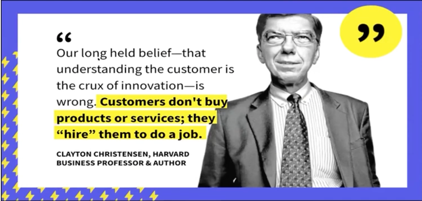 Clayton Christensen states "Customers don't buy products or services; they "hire" them to do a job."