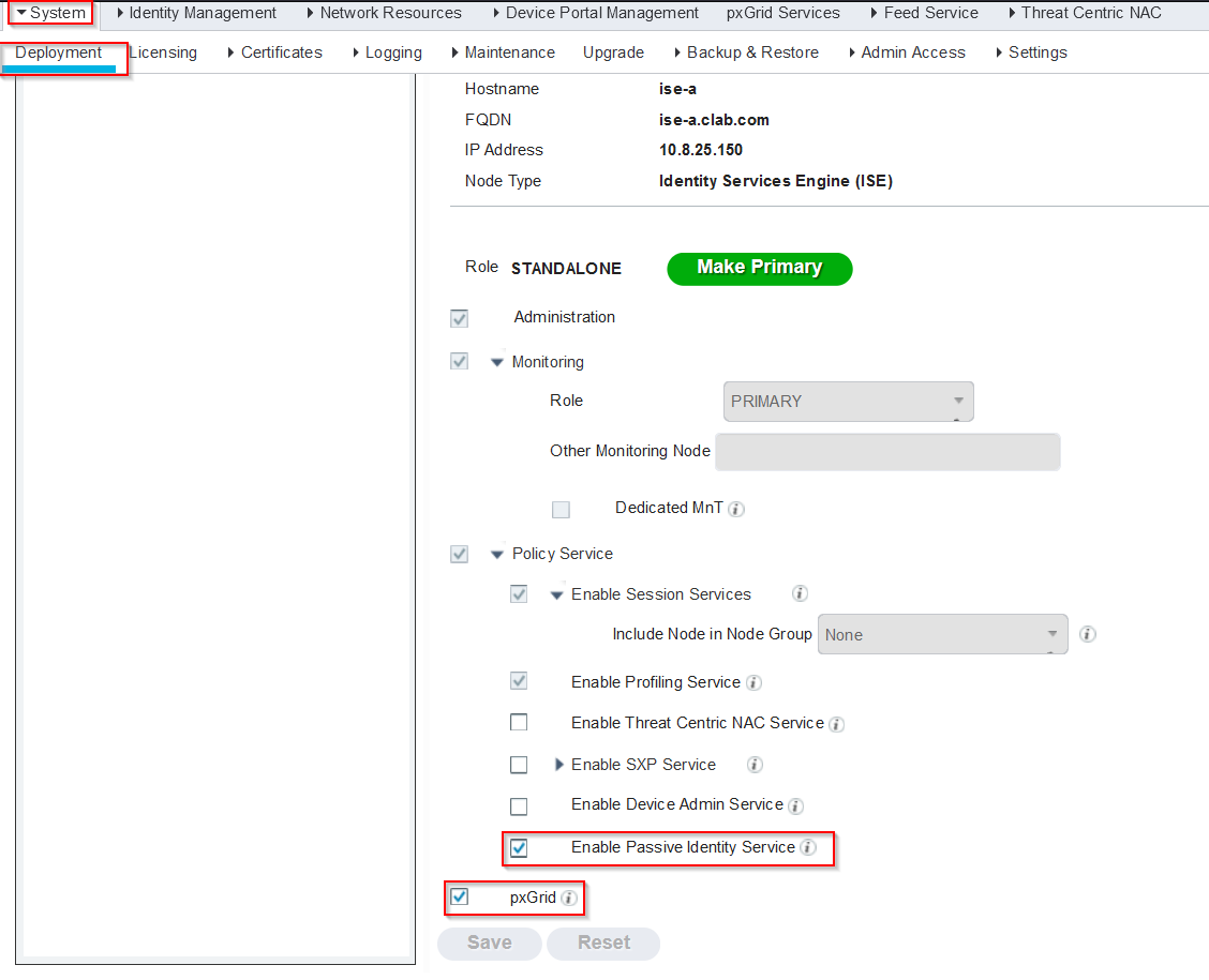Machine generated alternative text:
System 
ep oymen 
Identity Management 
Network Resources 
icensing Certificates 
Logging 
Device Portal Management 
pxGrid Services 
Feed Service 
Maintenance 
Hostname 
FQDN 
IP Address 
Node Type 
U pgrade 
Backup & Restore 
Admin Access 
ise-a.clab.com 
10.8.25.150 
Identity Services Engine (ISE) 
Make Primary 
Role STANDALONE 
Administration 
Monitoring 
Role 
Threat Centric NAC 
Settings 
4) 
Other Monitoring Node 
Dedicated MnT 
Policy Service 
Enable Session Services 
Include Node in Node Group 
Enable Profiling Service 
Enable Threat Centric NAC Service 
Enable SXP Service 
Enable Device Admin Service 
Enable Passive Identity Service 
pxG rid 
Reset 
None 
Save 