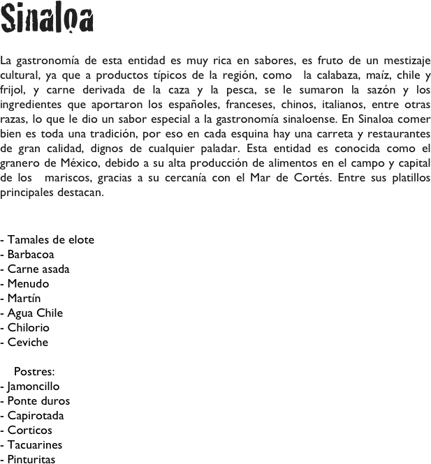 Sinaloa

La gastronomía de esta entidad es muy rica en sabores, es fruto de un mestizaje cultural, ya que a productos típicos de la región, como  la calabaza, maíz, chile y frijol, y carne derivada de la caza y la pesca, se le sumaron la sazón y los ingredientes que aportaron los españoles, franceses, chinos, italianos, entre otras razas, lo que le dio un sabor especial a la gastronomía sinaloense. En Sinaloa comer bien es toda una tradición, por eso en cada esquina hay una carreta y restaurantes de gran calidad, dignos de cualquier paladar. Esta entidad es conocida como el granero de México, debido a su alta producción de alimentos en el campo y capital de los  mariscos, gracias a su cercanía con el Mar de Cortés. Entre sus platillos principales destacan.

- Tamales de elote
- Barbacoa
- Carne asada
- Menudo
- Martín
- Agua Chile
- Chilorio
- Ceviche

    Postres:
- Jamoncillo
- Ponte duros
- Capirotada
- Corticos
- Tacuarines
- Pinturitas