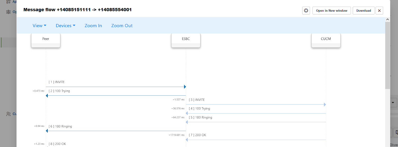 Machine generated alternative text:
View 
peer 
Open in New window 
CUCM 
Download 
Devices 
Zoom In 
Zoom Out 
ESBC 
-0.473 ms 
—0.94 ms 
-1.23 ms 
c I ] INVITE 
C 2] 100 Trying 
C 6] 180 Ringing 
[8] 200 OK 
-1.537 ms 
-36.576 ms 
-84.237 ms 
-1719.691 ms 
C 3] INVITE 
C 4] 100 Trying 
c s ] 180 Ringing 
[7 ] 200 OK 
•vel