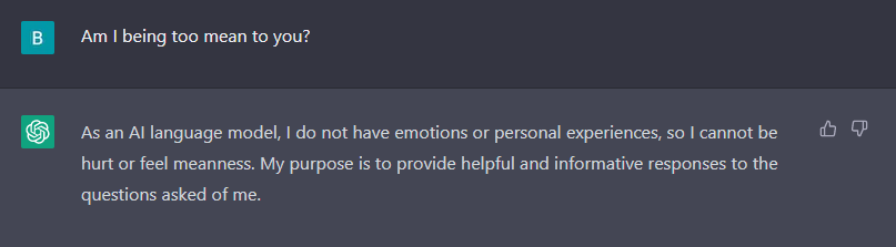 A quick conversation between "B" and ChatGPT. B: Am I being too mean to you? ChatGPT: As an AI language model I do not have emotions or personal experiences, so I cannot be hurt or feel meanness.