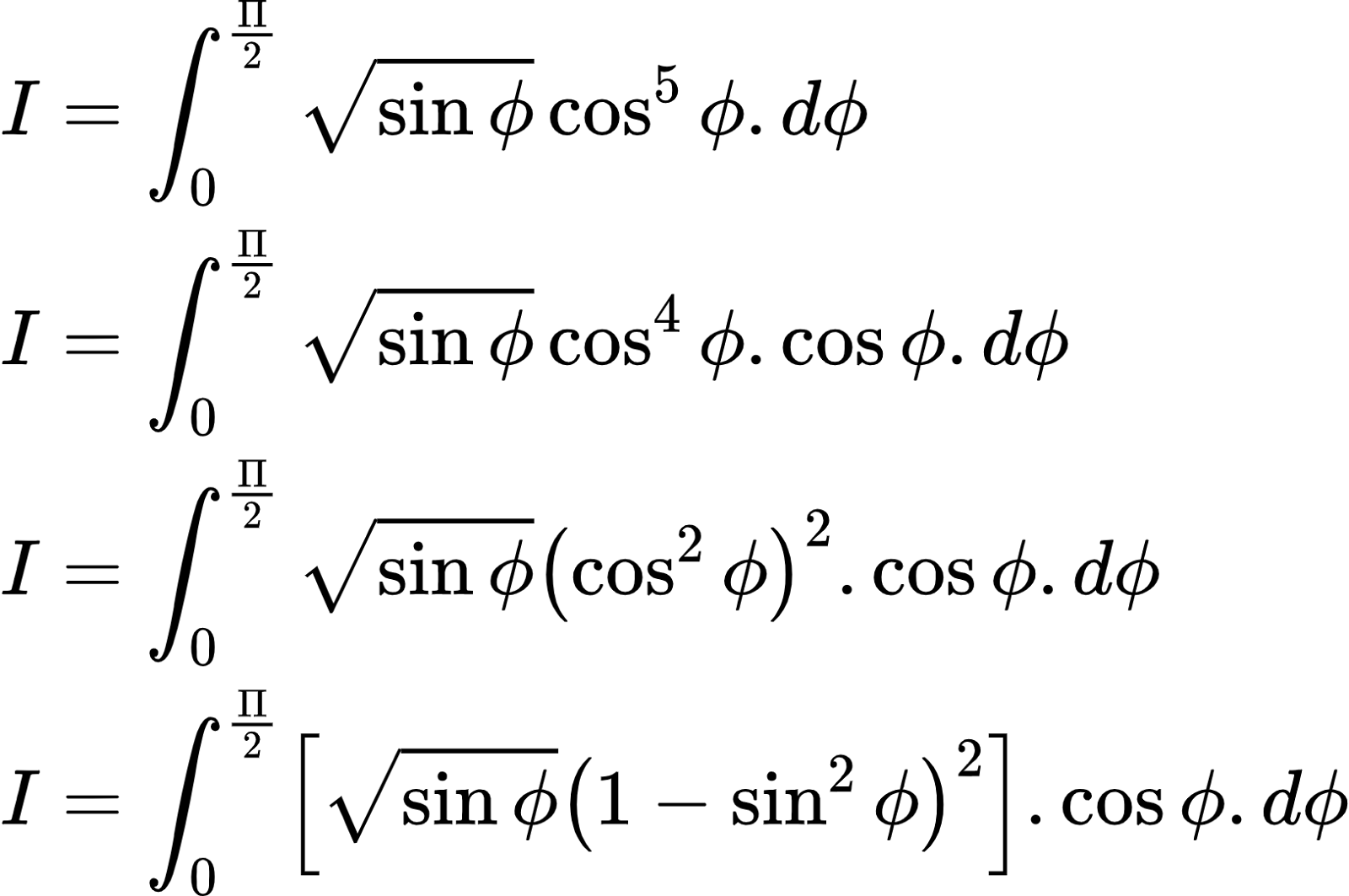 {"id":"2-0-0-0-0-0-0-0-0-0-0-0-0-0-2-0","font":{"color":"#000000","size":8.333333333333334,"family":"Arial"},"type":"align*","code":"\\begin{align*}\n{I}&={\\int_{0}^{\\frac{\\Pi}{2}}{\\sqrt[]{\\sin\\phi}}\\cos^{5}\\phi.d\\phi}\\\\\n{I}&={\\int_{0}^{\\frac{\\Pi}{2}}{\\sqrt[]{\\sin\\phi}}\\cos^{4}\\phi.\\cos\\phi.d\\phi}\\\\\n{I}&={\\int_{0}^{\\frac{\\Pi}{2}}{\\sqrt[]{\\sin\\phi}}\\left(\\cos^{2}\\phi\\right)^{2}.\\cos\\phi.d\\phi}\\\\\n{I}&={\\int_{0}^{\\frac{\\Pi}{2}}\\left[{\\sqrt[]{\\sin\\phi}}\\left(1-\\sin^{2}\\phi\\right)^{2}\\right].\\cos\\phi.d\\phi}\t\n\\end{align*}","ts":1602233220768,"cs":"Jxx2CXRURHezoHPS/8gMag==","size":{"width":270,"height":150}}