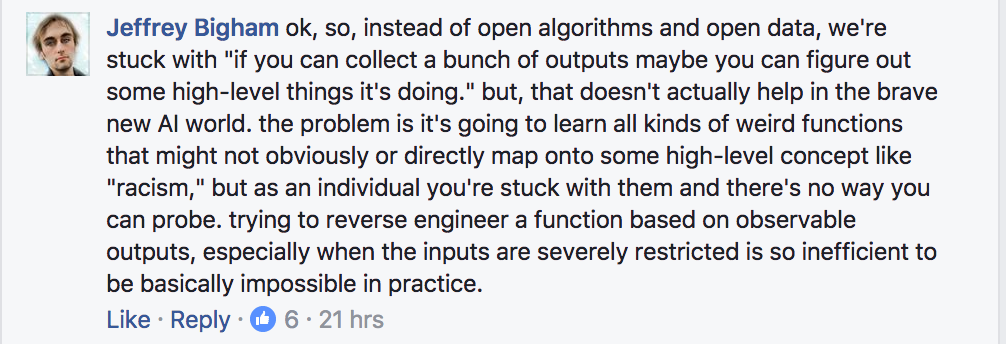 ok, so, instead of open algorithms and open data, we're stuck with "if you can collect a bunch of outputs maybe you can figure out some high-level things it's doing." but, that doesn't actually help in the brave new AI world. the problem is it's going to learn all kinds of weird functions that might not obviously or directly map onto some high-level concept like "racism," but as an individual you're stuck with them and there's no way you can probe. trying to reverse engineer a function based on observable outputs, especially when the inputs are severely restricted is so inefficient to be basically impossible in practice.