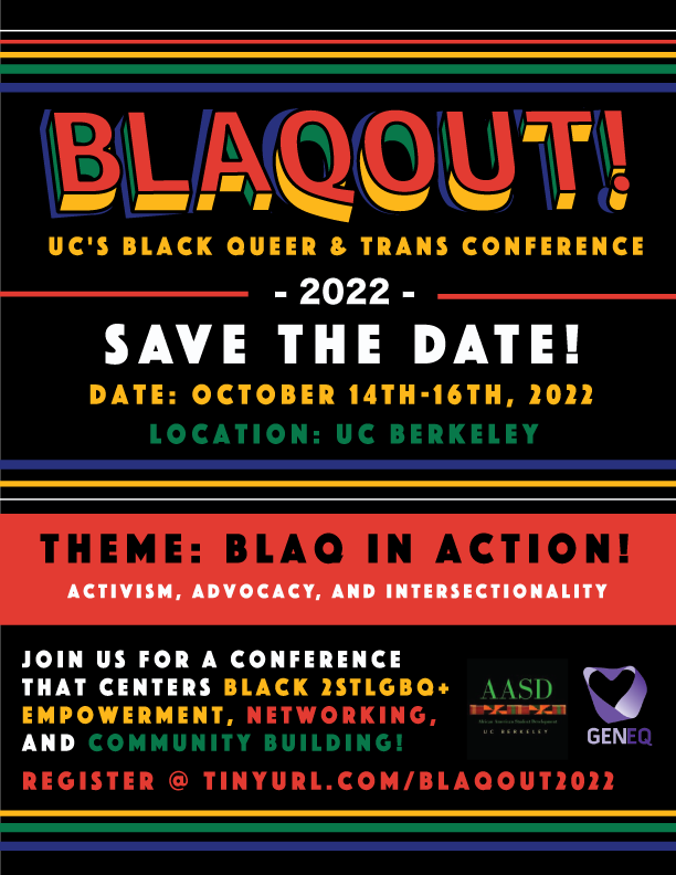 Image description: Black background flyer with white, red, yellow, green and blue color scheme. It reads: "BLACKOUT (spelled B L A Q O U T). UC's Black Queer and Trans conference, 2022. Save the date! Date October 14-16 2022, Location UC Berkeley. Theme BLACK IN ACTION! Activism, advocacy, and intersectionality. Join us for a conference that centers Black two spirit LGBTQIA+, empowerment, networking, and community building! Register at tinyurl.com/Blaqout2022.