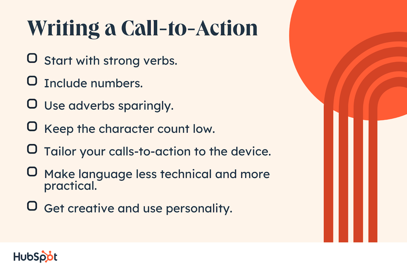 Writing a Call-to-Action. Include numbers. Tailor your calls-to-action to the device. Use adverbs sparingly. Keep the character count low. Make language less technical and more practical. Get creative and use personality. Start with strong verbs.