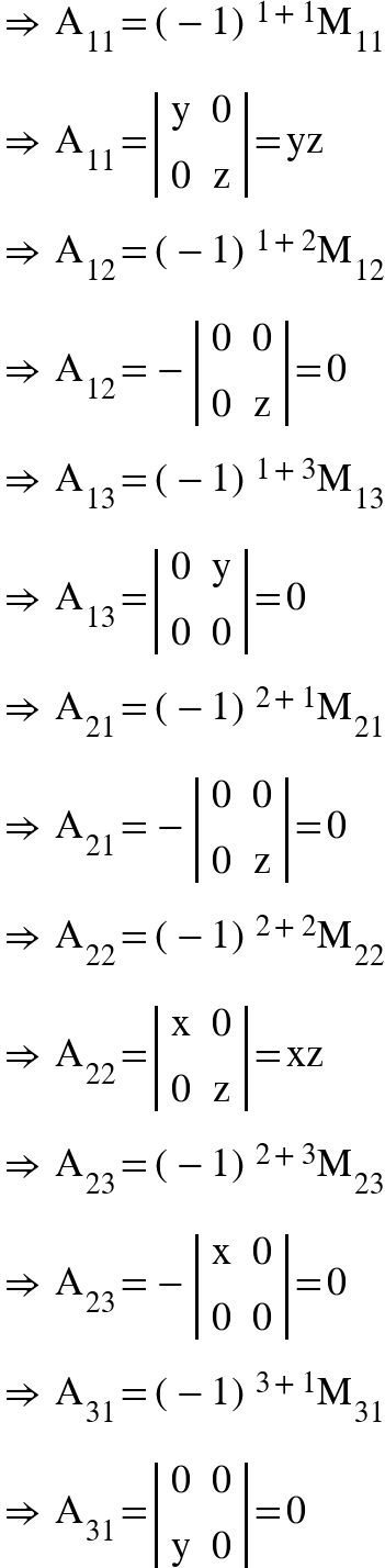 <math xmlns="http://www.w3.org/1998/Math/MathML"><mo>&#x21D2;</mo><mo>&#xA0;</mo><msub><mi mathvariant="normal">A</mi><mn>11</mn></msub><mo>=</mo><msup><mfenced><mrow><mo>-</mo><mn>1</mn></mrow></mfenced><mrow><mn>1</mn><mo>+</mo><mn>1</mn></mrow></msup><msub><mi mathvariant="normal">M</mi><mn>11</mn></msub><mspace linebreak="newline"/><mo>&#x21D2;</mo><mo>&#xA0;</mo><msub><mi mathvariant="normal">A</mi><mn>11</mn></msub><mo>=</mo><mfenced open="|" close="|"><mtable><mtr><mtd><mi mathvariant="normal">y</mi></mtd><mtd><mn>0</mn></mtd></mtr><mtr><mtd><mn>0</mn></mtd><mtd><mi mathvariant="normal">z</mi></mtd></mtr></mtable></mfenced><mo>=</mo><mi>yz</mi><mspace linebreak="newline"/><mo>&#x21D2;</mo><mo>&#xA0;</mo><msub><mi mathvariant="normal">A</mi><mn>12</mn></msub><mo>=</mo><msup><mfenced><mrow><mo>-</mo><mn>1</mn></mrow></mfenced><mrow><mn>1</mn><mo>+</mo><mn>2</mn></mrow></msup><msub><mi mathvariant="normal">M</mi><mn>12</mn></msub><mspace linebreak="newline"/><mo>&#x21D2;</mo><mo>&#xA0;</mo><msub><mi mathvariant="normal">A</mi><mn>12</mn></msub><mo>=</mo><mo>-</mo><mfenced open="|" close="|"><mtable><mtr><mtd><mn>0</mn></mtd><mtd><mn>0</mn></mtd></mtr><mtr><mtd><mn>0</mn></mtd><mtd><mi mathvariant="normal">z</mi></mtd></mtr></mtable></mfenced><mo>=</mo><mn>0</mn><mspace linebreak="newline"/><mo>&#x21D2;</mo><mo>&#xA0;</mo><msub><mi mathvariant="normal">A</mi><mn>13</mn></msub><mo>=</mo><msup><mfenced><mrow><mo>-</mo><mn>1</mn></mrow></mfenced><mrow><mn>1</mn><mo>+</mo><mn>3</mn></mrow></msup><msub><mi mathvariant="normal">M</mi><mn>13</mn></msub><mspace linebreak="newline"/><mo>&#x21D2;</mo><mo>&#xA0;</mo><msub><mi mathvariant="normal">A</mi><mn>13</mn></msub><mo>=</mo><mfenced open="|" close="|"><mtable><mtr><mtd><mn>0</mn></mtd><mtd><mi mathvariant="normal">y</mi></mtd></mtr><mtr><mtd><mn>0</mn></mtd><mtd><mn>0</mn></mtd></mtr></mtable></mfenced><mo>=</mo><mn>0</mn><mspace linebreak="newline"/><mo>&#x21D2;</mo><mo>&#xA0;</mo><msub><mi mathvariant="normal">A</mi><mn>21</mn></msub><mo>=</mo><msup><mfenced><mrow><mo>-</mo><mn>1</mn></mrow></mfenced><mrow><mn>2</mn><mo>+</mo><mn>1</mn></mrow></msup><msub><mi mathvariant="normal">M</mi><mn>21</mn></msub><mspace linebreak="newline"/><mo>&#x21D2;</mo><mo>&#xA0;</mo><msub><mi mathvariant="normal">A</mi><mn>21</mn></msub><mo>=</mo><mo>-</mo><mfenced open="|" close="|"><mtable><mtr><mtd><mn>0</mn></mtd><mtd><mn>0</mn></mtd></mtr><mtr><mtd><mn>0</mn></mtd><mtd><mi mathvariant="normal">z</mi></mtd></mtr></mtable></mfenced><mo>=</mo><mn>0</mn><mspace linebreak="newline"/><mo>&#x21D2;</mo><mo>&#xA0;</mo><msub><mi mathvariant="normal">A</mi><mn>22</mn></msub><mo>=</mo><msup><mfenced><mrow><mo>-</mo><mn>1</mn></mrow></mfenced><mrow><mn>2</mn><mo>+</mo><mn>2</mn></mrow></msup><msub><mi mathvariant="normal">M</mi><mn>22</mn></msub><mspace linebreak="newline"/><mo>&#x21D2;</mo><mo>&#xA0;</mo><msub><mi mathvariant="normal">A</mi><mn>22</mn></msub><mo>=</mo><mfenced open="|" close="|"><mtable><mtr><mtd><mi mathvariant="normal">x</mi></mtd><mtd><mn>0</mn></mtd></mtr><mtr><mtd><mn>0</mn></mtd><mtd><mi mathvariant="normal">z</mi></mtd></mtr></mtable></mfenced><mo>=</mo><mi>xz</mi><mspace linebreak="newline"/><mo>&#x21D2;</mo><mo>&#xA0;</mo><msub><mi mathvariant="normal">A</mi><mn>23</mn></msub><mo>=</mo><msup><mfenced><mrow><mo>-</mo><mn>1</mn></mrow></mfenced><mrow><mn>2</mn><mo>+</mo><mn>3</mn></mrow></msup><msub><mi mathvariant="normal">M</mi><mn>23</mn></msub><mspace linebreak="newline"/><mo>&#x21D2;</mo><mo>&#xA0;</mo><msub><mi mathvariant="normal">A</mi><mn>23</mn></msub><mo>=</mo><mo>-</mo><mfenced open="|" close="|"><mtable><mtr><mtd><mi mathvariant="normal">x</mi></mtd><mtd><mn>0</mn></mtd></mtr><mtr><mtd><mn>0</mn></mtd><mtd><mn>0</mn></mtd></mtr></mtable></mfenced><mo>=</mo><mn>0</mn><mspace linebreak="newline"/><mo>&#x21D2;</mo><mo>&#xA0;</mo><msub><mi mathvariant="normal">A</mi><mn>31</mn></msub><mo>=</mo><msup><mfenced><mrow><mo>-</mo><mn>1</mn></mrow></mfenced><mrow><mn>3</mn><mo>+</mo><mn>1</mn></mrow></msup><msub><mi mathvariant="normal">M</mi><mn>31</mn></msub><mspace linebreak="newline"/><mo>&#x21D2;</mo><mo>&#xA0;</mo><msub><mi mathvariant="normal">A</mi><mn>31</mn></msub><mo>=</mo><mfenced open="|" close="|"><mtable><mtr><mtd><mn>0</mn></mtd><mtd><mn>0</mn></mtd></mtr><mtr><mtd><mi mathvariant="normal">y</mi></mtd><mtd><mn>0</mn></mtd></mtr></mtable></mfenced><mo>=</mo><mn>0</mn></math>