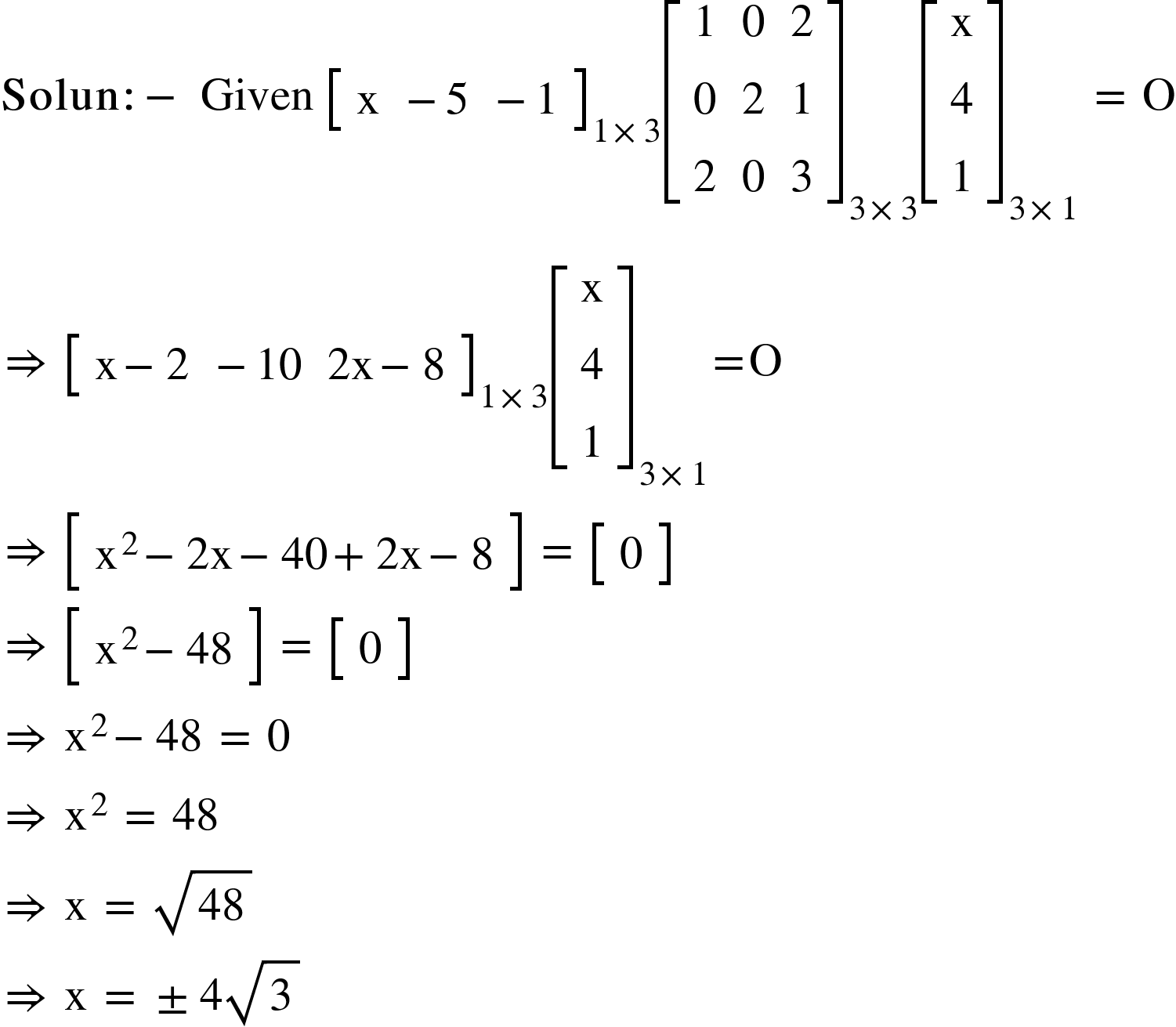 <math xmlns="http://www.w3.org/1998/Math/MathML"><mi mathvariant="bold">Solun</mi><mo mathvariant="bold">:</mo><mo mathvariant="bold">-</mo><mo>&#xA0;</mo><mi>Given</mi><mo>&#xA0;</mo><msub><mfenced open="[" close="]"><mtable><mtr><mtd><mi mathvariant="normal">x</mi></mtd><mtd><mo>-</mo><mn>5</mn></mtd><mtd><mo>-</mo><mn>1</mn></mtd></mtr></mtable></mfenced><mrow><mn>1</mn><mo>&#xD7;</mo><mn>3</mn></mrow></msub><msub><mfenced open="[" close="]"><mtable><mtr><mtd><mn>1</mn></mtd><mtd><mn>0</mn></mtd><mtd><mn>2</mn></mtd></mtr><mtr><mtd><mn>0</mn></mtd><mtd><mn>2</mn></mtd><mtd><mn>1</mn></mtd></mtr><mtr><mtd><mn>2</mn></mtd><mtd><mn>0</mn></mtd><mtd><mn>3</mn></mtd></mtr></mtable></mfenced><mrow><mn>3</mn><mo>&#xD7;</mo><mn>3</mn></mrow></msub><msub><mfenced open="[" close="]"><mtable><mtr><mtd><mi mathvariant="normal">x</mi></mtd></mtr><mtr><mtd><mn>4</mn></mtd></mtr><mtr><mtd><mn>1</mn></mtd></mtr></mtable></mfenced><mrow><mn>3</mn><mo>&#xD7;</mo><mn>1</mn></mrow></msub><mo>&#xA0;</mo><mo>=</mo><mo>&#xA0;</mo><mi mathvariant="normal">O</mi><mspace linebreak="newline"/><mo>&#x21D2;</mo><mo>&#xA0;</mo><msub><mfenced open="[" close="]"><mtable><mtr><mtd><mi mathvariant="normal">x</mi><mo>-</mo><mn>2</mn></mtd><mtd><mo>-</mo><mn>10</mn></mtd><mtd><mn>2</mn><mi mathvariant="normal">x</mi><mo>-</mo><mn>8</mn></mtd></mtr></mtable></mfenced><mrow><mn>1</mn><mo>&#xD7;</mo><mn>3</mn></mrow></msub><msub><mfenced open="[" close="]"><mtable><mtr><mtd><mi mathvariant="normal">x</mi></mtd></mtr><mtr><mtd><mn>4</mn></mtd></mtr><mtr><mtd><mn>1</mn></mtd></mtr></mtable></mfenced><mrow><mn>3</mn><mo>&#xD7;</mo><mn>1</mn></mrow></msub><mo>=</mo><mi mathvariant="normal">O</mi><mspace linebreak="newline"/><mo>&#x21D2;</mo><mo>&#xA0;</mo><mfenced open="[" close="]"><mtable><mtr><mtd><msup><mi mathvariant="normal">x</mi><mn>2</mn></msup><mo>-</mo><mn>2</mn><mi mathvariant="normal">x</mi><mo>-</mo><mn>40</mn><mo>+</mo><mn>2</mn><mi mathvariant="normal">x</mi><mo>-</mo><mn>8</mn></mtd></mtr></mtable></mfenced><mo>&#xA0;</mo><mo>=</mo><mo>&#xA0;</mo><mfenced open="[" close="]"><mtable><mtr><mtd><mn>0</mn></mtd></mtr></mtable></mfenced><mspace linebreak="newline"/><mo>&#x21D2;</mo><mo>&#xA0;</mo><mfenced open="[" close="]"><mtable><mtr><mtd><msup><mi mathvariant="normal">x</mi><mn>2</mn></msup><mo>-</mo><mn>48</mn></mtd></mtr></mtable></mfenced><mo>&#xA0;</mo><mo>=</mo><mo>&#xA0;</mo><mfenced open="[" close="]"><mtable><mtr><mtd><mn>0</mn></mtd></mtr></mtable></mfenced><mspace linebreak="newline"/><mo>&#x21D2;</mo><mo>&#xA0;</mo><msup><mi mathvariant="normal">x</mi><mn>2</mn></msup><mo>-</mo><mn>48</mn><mo>&#xA0;</mo><mo>=</mo><mo>&#xA0;</mo><mn>0</mn><mspace linebreak="newline"/><mo>&#x21D2;</mo><mo>&#xA0;</mo><msup><mi mathvariant="normal">x</mi><mn>2</mn></msup><mo>&#xA0;</mo><mo>=</mo><mo>&#xA0;</mo><mn>48</mn><mo>&#xA0;</mo><mspace linebreak="newline"/><mo>&#x21D2;</mo><mo>&#xA0;</mo><mi mathvariant="normal">x</mi><mo>&#xA0;</mo><mo>=</mo><mo>&#xA0;</mo><msqrt><mn>48</mn></msqrt><mspace linebreak="newline"/><mo>&#x21D2;</mo><mo>&#xA0;</mo><mi mathvariant="normal">x</mi><mo>&#xA0;</mo><mo>=</mo><mo>&#xA0;</mo><mo>&#xB1;</mo><mn>4</mn><msqrt><mn>3</mn></msqrt></math>