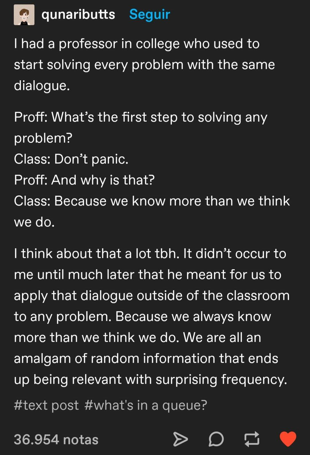 Meme/quote from qunaributts says: I had a professor in college who used to start solving every problems with the same dialogue. Proff: What's the first step to solving any problem? Class: Don't panic. Proff: And why is that? Class: Because we know more than we think we do.

I think about that a lot tbh. It didn't occur to me until much later that he meant for us to apply that dialogue outside the classroom to any problem. Because we always know more than we think we do. We are all an amalgam of random information that ends up being relevant with surprising frequency.