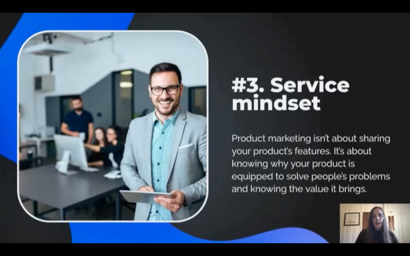 Service mindset - product marketing isn't about hsaring your product's features. It's about knowing why your product is equipped to solve people's problems and knowing the value it brings. 