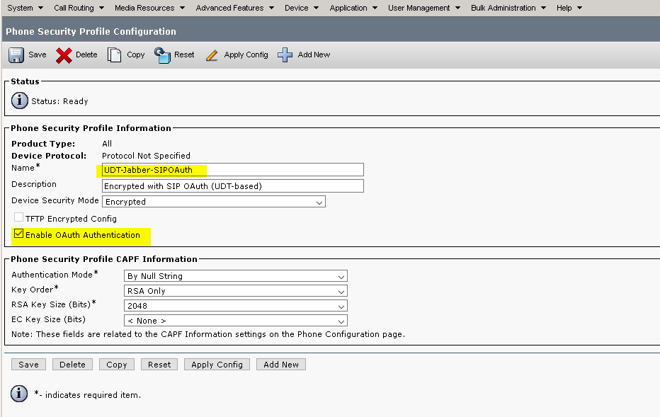 Call Media Fesc•urcea 
Phone Security Profile Configuration 
Save 
Status 
Status: Ready 
Phone Security Profile Information 
Advanced Features 
Apply Contig 
Applicatic•r, 
l_Eer Management • 
aulk 
Help 
Add New 
Product Type: 
Device Protocol: 
Name 
Description 
Protocol Not Specified 
UOT-Jabber-SIPOAuth 
Encrypted with SIP OAuth (LIOT-based) 
Device Security Mode Encrypted 
T FTP Encrypted Config 
Enable OAuth Authentication 
Phone Security Profile CAPF Information 
Authentication Mode 
Key Order 
RSA Key size 
EC Key size (Bits) 
ay Null String 
RSA only 
2048 
None > 
Note: These fields are related to the CAPF Information settings on the Phone Configuration page. 
Save 
(D 
- indicates 
required 
Apply Config 
item. 
Add New 