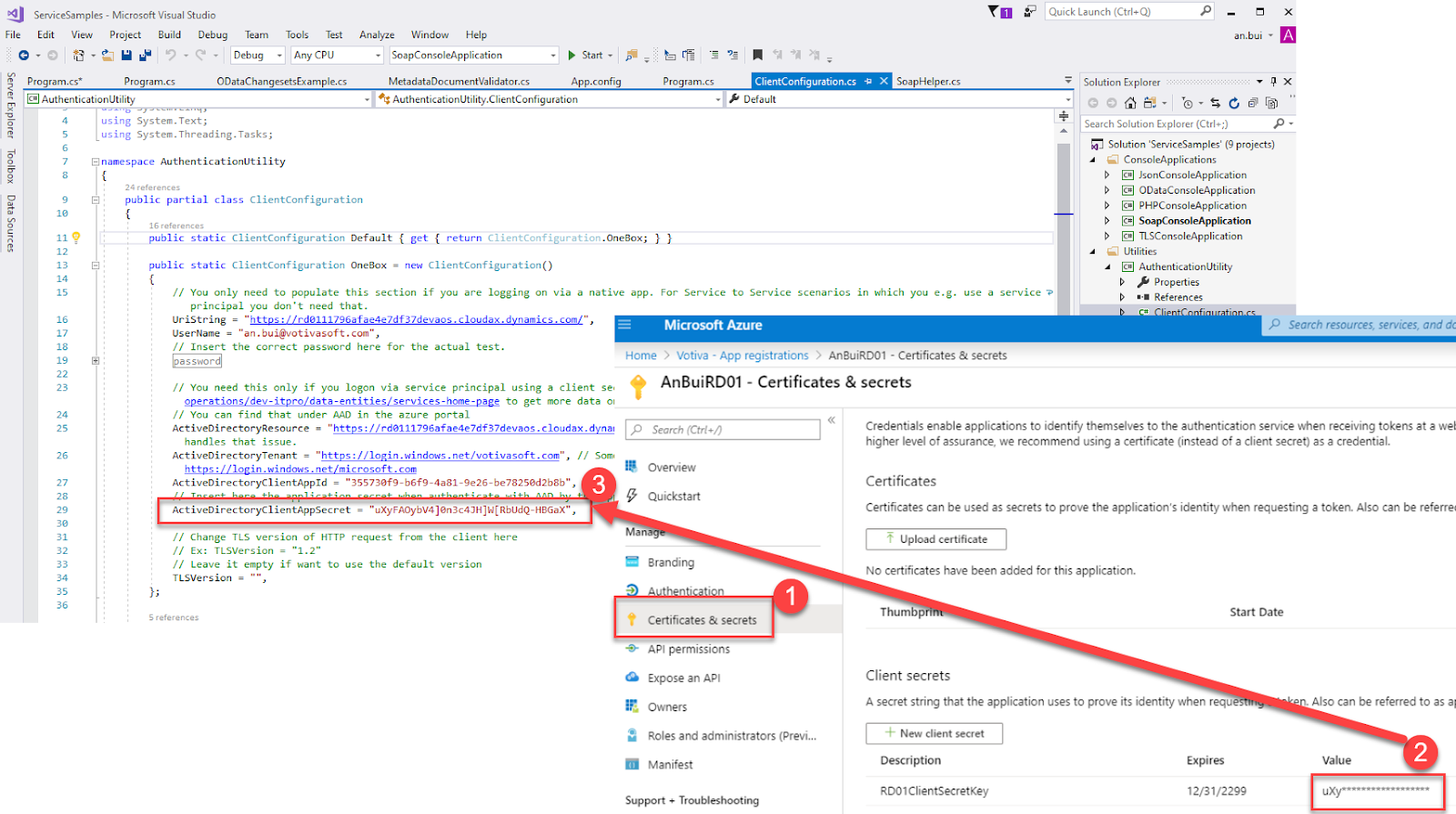 ServiceSampIes - Microsoft Visual Studio 
File Edit View Project Build Debug Team 
Debug 
Tools Test 
Any CPU 
Analyze Window Help 
SoapConsoIeAppIication 
MetadataDocumentVaIidator.cs 
ClientConfiguration.cs 
Default 
x 
SoapHeIper.cs 
AuthenticationUtiIlty.CIientConfiguration 
Quick Launch (Ctrl+Q) 
Solution Explorer 
Search Solution Explorer (Ctrl+;) 
an.bui 
m program.cs* 
Program.cs 
ODataChangesetsExampIe.cs 
Start • 
App.config 
Program.cs 
@AuthenticationUtiIlty 
using System. Text; 
using System. Threading. Tasks; 
[S namespace Authenticationutility 
24 references 
public partial class 
ClientConfiguration 
IS 
public static ClientConfiguration 
Default { get { return 
ClientConfiguration . Oneaox; 
public static ClientConfiguration Oneaox = new ClientConfiguration() 
// You only need to populate this section if you are logging on via a native app. 
13 
19 
- 
8, 
For Service to Service 
Microsoft Azure 
scenarios 
which 
you 
use 
a service -e 
Solution 'ServiceSampIes' (g projects) 
ConsoleAppIications 
@ JsonConsoIeAppIication 
ODataConsoIeAppIication 
@ PHPConsoIeAppIication 
SoapConsoIeAppIication 
@ TLSConsoIeAppIication 
Utilities 
@ AuthenticationUtiIit,' 
Properties 
References 
P Search resources, services, and dc 
principal you don 't need that. 
LlriString 
"https : / / rdß111796afae4e7df37devaos . cloudax. dynamics . com/", 
"an.bui@votivasoft.com", 
Username 
// Insert the correct password here for the actual test. 
assword 
// You need this only if you logon via service principal using a client se• 
operation s / dev- itpro/ data -entities / services - home- page 
to get more data 01 
// You can find that under CAD in the azure portal 
ActiveDirectoyResource = "https://rdß111796afae4e7df37devaos.cloudax.dynal 
handles that issue. 
ActiveDirectoyTenant = 
"https://loxin.windows.net/votivasoft.com", // Sorn' 
https://login.windows.net/microsoft.com 
ActiveDirectoyCIientAppId 
"35573øf9-b6f9-4a81-9e26-be7825ød2b8b" , 
Active DirectoyCIientAppSecret 
// Change TLS version of HTTP request from the client here 
// Ex: TLSVersion - 
// Leave it empty if want to use the default version 
TLSVersion = 
Home 
> Votiva - App registrations > An3uiRD01 - Certificates & secrets 
AnBuiRD01 - Certificates & secrets 
Search (Ctrl +0 
Overview 
Quickstart 
Branding 
Certificates & secrets 
API permissions 
Expose an API 
r, Owners 
Roles and administrators (Previ... 
Manifest 
Support + Troubleshooting 
Credentials enable applications to identify themselves to the authentication service when receiving tokens at wel 
higher level Of assurance we recommend using a certificate (instead Of client secret) as a credential. 
Certificates 
Certificates can be used as secrets to prove the application's identity when requesting a token. Also can be referre 
Upload certificate 
No certificates have been added for this application. 
Thumbp 
Client secrets 
Start Date 
A secret string that the application uses to prove its identity when reque 
+ New client secret 
Description 
RD01ClientsecretKey 
Also can be referred to as al 
Value 
Expires 
12/31/2299